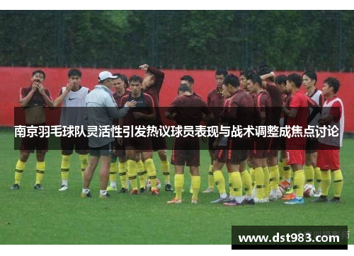 南京羽毛球队灵活性引发热议球员表现与战术调整成焦点讨论