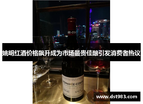 姚明红酒价格飙升成为市场最贵佳酿引发消费者热议