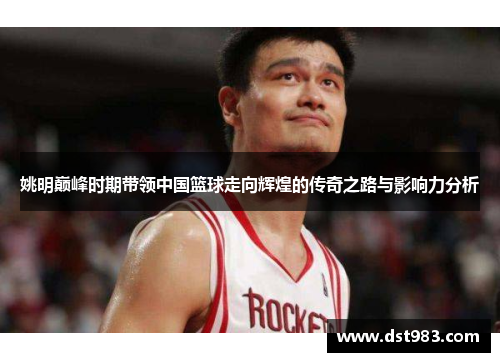 姚明巅峰时期带领中国篮球走向辉煌的传奇之路与影响力分析