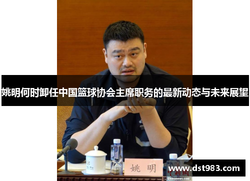 姚明何时卸任中国篮球协会主席职务的最新动态与未来展望