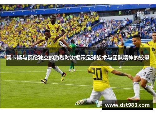奥卡斯与瓦伦独立的激烈对决揭示足球战术与团队精神的较量