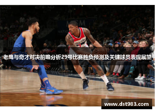 老鹰与奇才对决前瞻分析29号比赛胜负预测及关键球员表现展望